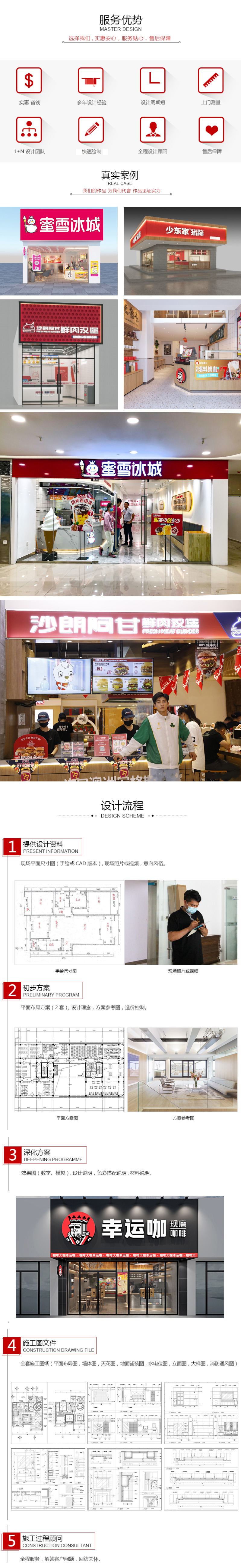 服务优势选择我们，实惠安心，服务贴心，售后保障。实惠省钱、多年设计经验、设计周期短、上门测量、1+N设计团队、快速绘制、全程设计顾问、售后保障。真实案例：我们的作品为我们代言，作品见证实力。蜜雪冰城、周黑鸭、乐斯教育、沙朗阿甘、幸运咖、双汇、真鱿味、少东家、张大嘴、闰闰爸爸麻辣鸡。设计流程，1.提供设计资料：现场平面尺寸图（手绘或CAD版本），现场照片或视频，意向风格。1.初步方案：平面布局方案（2套），设计理念，方案参考图，造价控制。3.深化方案：效果图（数字、模拟），设计说明，色彩搭配说明，材料说明。4.施工图文件：全套施工图纸（平面布局图，墙体图，天花图，地面铺装图，水电位图，立面图，大样图，消防通风图）。5.施工过程顾问：全程服务，解答客户问题，回访关怀。